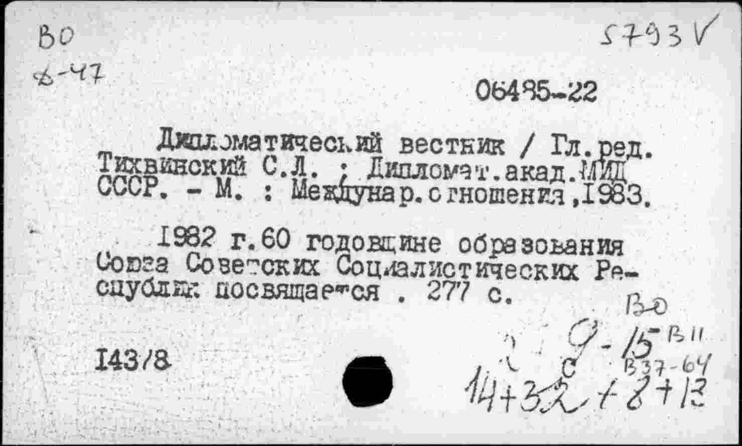 ﻿
06485-22
Дипломатический вестник / Гл.ред. Аллтэ21201^	/ Дипломат, акад.Мзд
01/1/Г. - м. : шездунар.отношения,1983.
1992 г.60 годовщине образования иоюга Советских Социалистических Республик посвящаемся . 277 с.
14з/а
/5